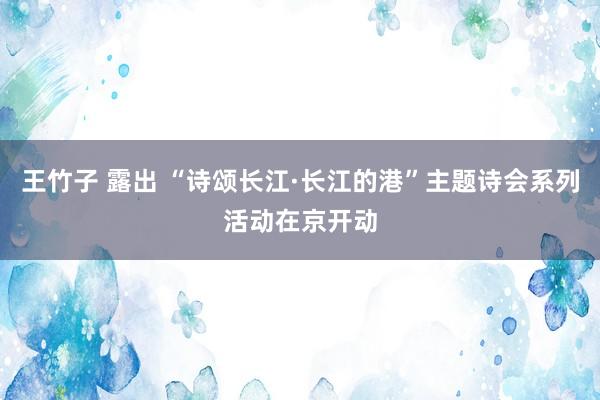 王竹子 露出 “诗颂长江·长江的港”主题诗会系列活动在京开动