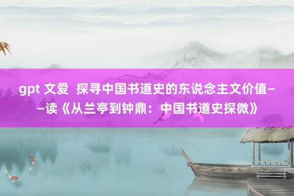 gpt 文爱  探寻中国书道史的东说念主文价值——读《从兰亭到钟鼎：中国书道史探微》