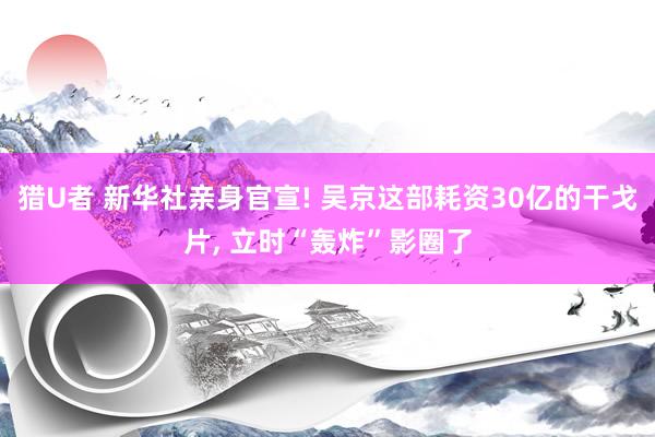 猎U者 新华社亲身官宣! 吴京这部耗资30亿的干戈片， 立时“轰炸”影圈了