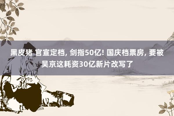 黑皮猪 官宣定档， 剑指50亿! 国庆档票房， 要被吴京这耗资30亿新片改写了