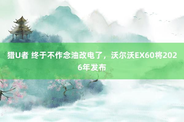 猎U者 终于不作念油改电了，沃尔沃EX60将2026年发布