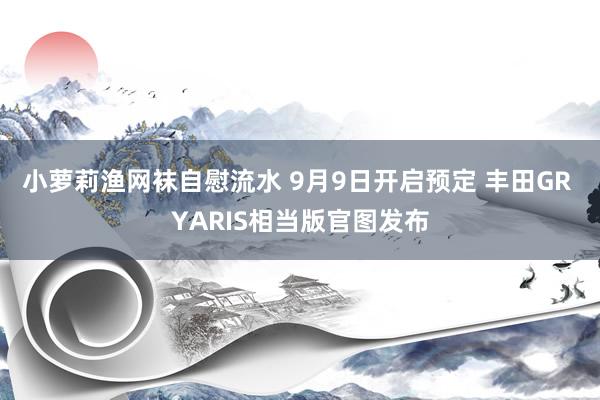 小萝莉渔网袜自慰流水 9月9日开启预定 丰田GR YARIS相当版官图发布