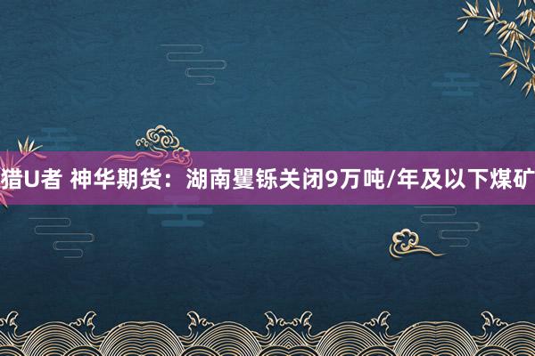 猎U者 神华期货：湖南矍铄关闭9万吨/年及以下煤矿