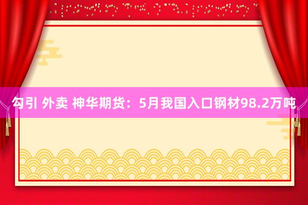 勾引 外卖 神华期货：5月我国入口钢材98.2万吨