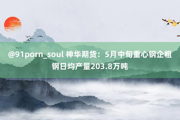 @91porn_soul 神华期货：5月中旬重心钢企粗钢日均产量203.8万吨