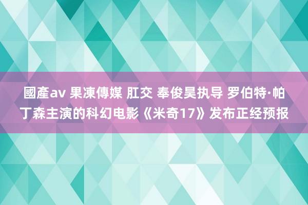 國產av 果凍傳媒 肛交 奉俊昊执导 罗伯特·帕丁森主演的科幻电影《米奇17》发布正经预报