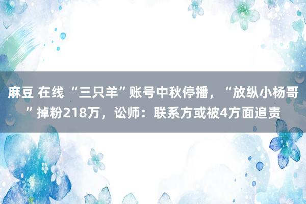 麻豆 在线 “三只羊”账号中秋停播，“放纵小杨哥”掉粉218万，讼师：联系方或被4方面追责