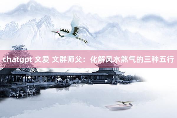 chatgpt 文爱 文群师父：化解风水煞气的三种五行