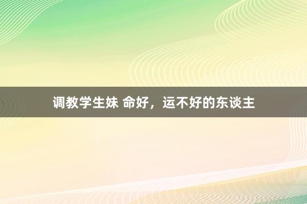 调教学生妹 命好，运不好的东谈主