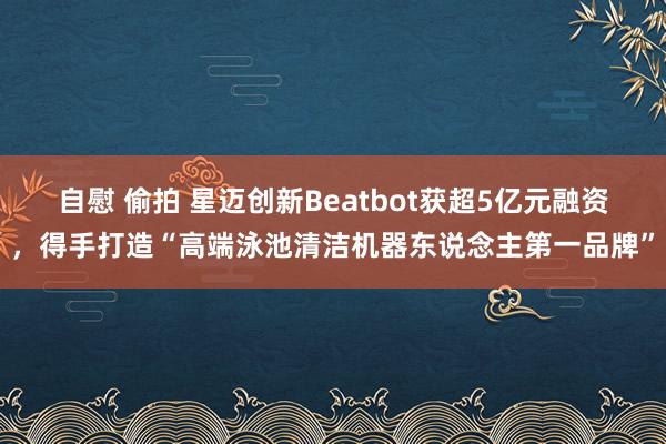 自慰 偷拍 星迈创新Beatbot获超5亿元融资，得手打造“高端泳池清洁机器东说念主第一品牌”