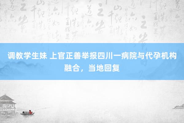 调教学生妹 上官正善举报四川一病院与代孕机构融合，当地回复