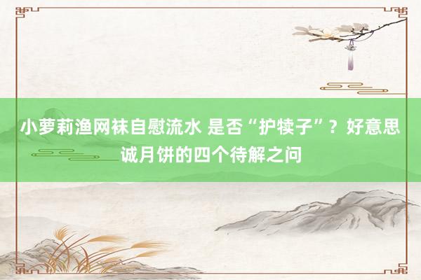 小萝莉渔网袜自慰流水 是否“护犊子”？好意思诚月饼的四个待解之问