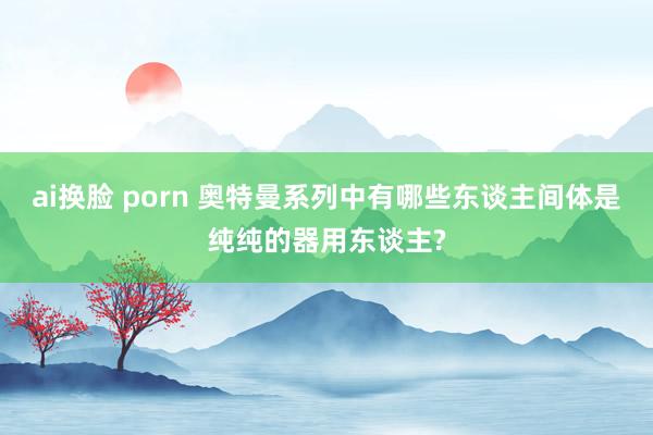 ai换脸 porn 奥特曼系列中有哪些东谈主间体是纯纯的器用东谈主?