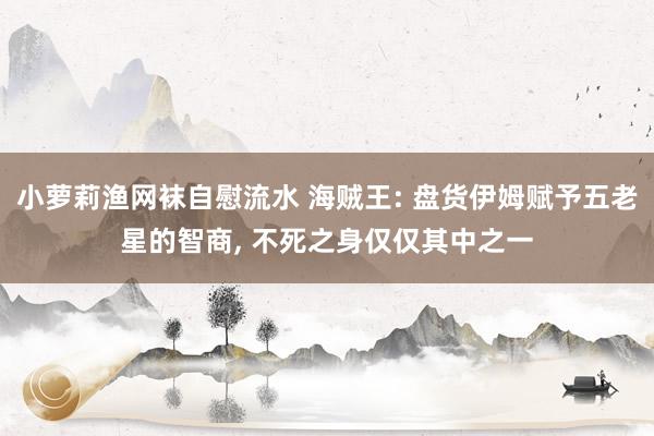 小萝莉渔网袜自慰流水 海贼王: 盘货伊姆赋予五老星的智商， 不死之身仅仅其中之一