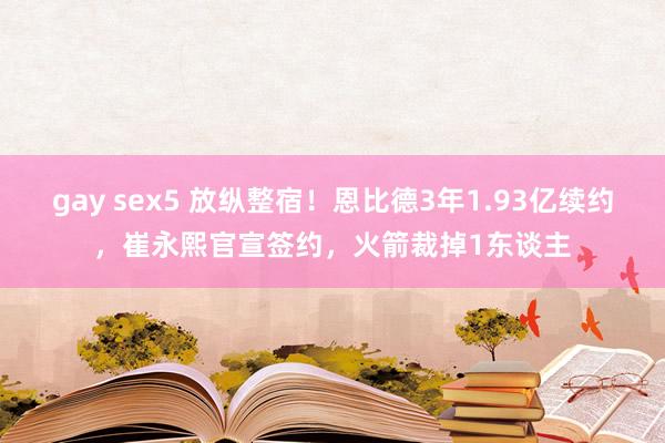 gay sex5 放纵整宿！恩比德3年1.93亿续约，崔永熙官宣签约，火箭裁掉1东谈主