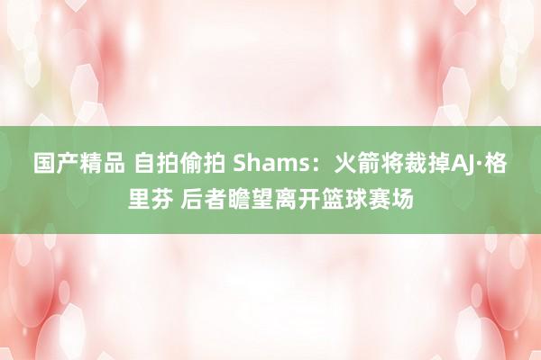 国产精品 自拍偷拍 Shams：火箭将裁掉AJ·格里芬 后者瞻望离开篮球赛场