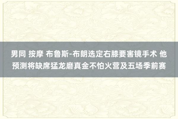 男同 按摩 布鲁斯-布朗选定右膝要害镜手术 他预测将缺席猛龙磨真金不怕火营及五场季前赛