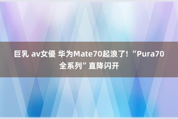 巨乳 av女優 华为Mate70起浪了! “Pura70全系列”直降闪开