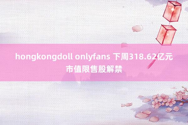 hongkongdoll onlyfans 下周318.62亿元市值限售股解禁