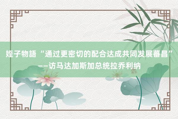 姪子物語 “通过更密切的配合达成共同发展蕃昌”——访马达加斯加总统拉乔利纳