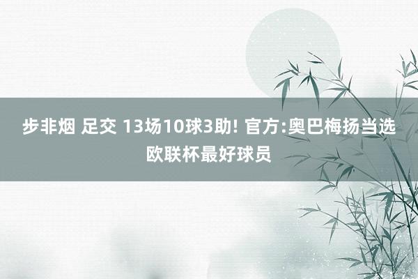 步非烟 足交 13场10球3助! 官方:奥巴梅扬当选欧联杯最好球员