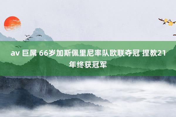 av 巨屌 66岁加斯佩里尼率队欧联夺冠 捏教21年终获冠军