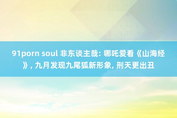 91porn soul 非东谈主哉: 哪吒爱看《山海经》， 九月发现九尾狐新形象， 刑天更出丑