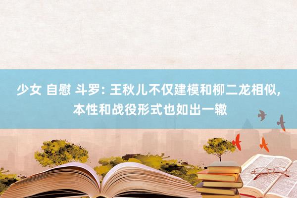 少女 自慰 斗罗: 王秋儿不仅建模和柳二龙相似， 本性和战役形式也如出一辙