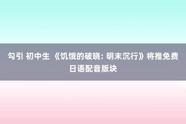 勾引 初中生 《饥饿的破晓: 明末沉行》将推免费日语配音版块