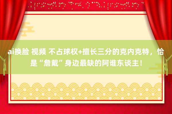 ai换脸 视频 不占球权+擅长三分的克内克特，恰是“詹戴”身边最缺的阿谁东谈主！