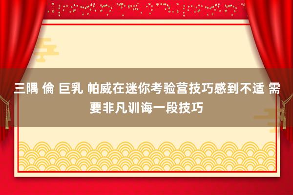 三隅 倫 巨乳 帕威在迷你考验营技巧感到不适 需要非凡训诲一段技巧