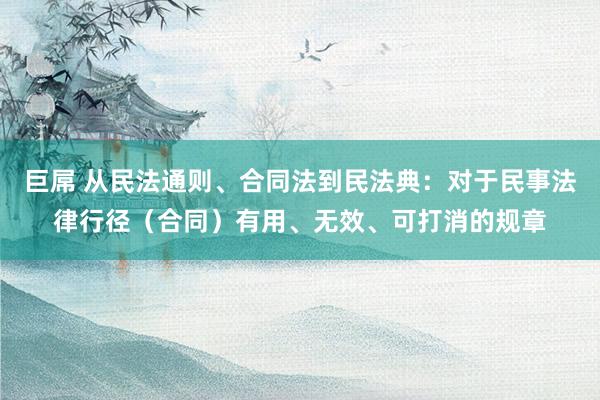 巨屌 从民法通则、合同法到民法典：对于民事法律行径（合同）有用、无效、可打消的规章