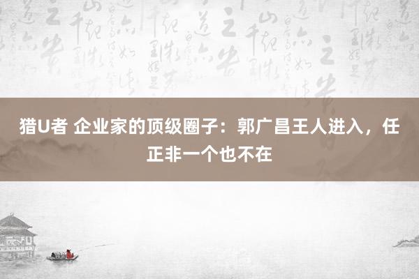 猎U者 企业家的顶级圈子：郭广昌王人进入，任正非一个也不在