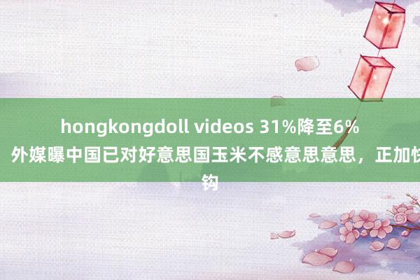 hongkongdoll videos 31%降至6%以下，外媒曝中国已对好意思国玉米不感意思意思，正加快脱钩