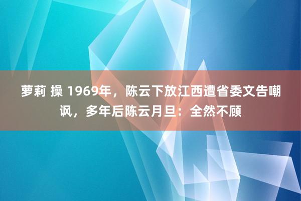 萝莉 操 1969年，陈云下放江西遭省委文告嘲讽，多年后陈云月旦：全然不顾