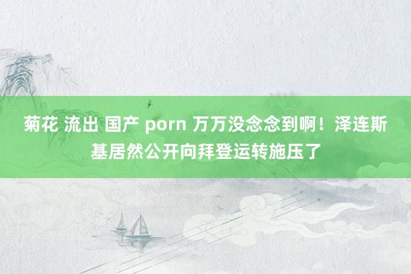 菊花 流出 国产 porn 万万没念念到啊！泽连斯基居然公开向拜登运转施压了