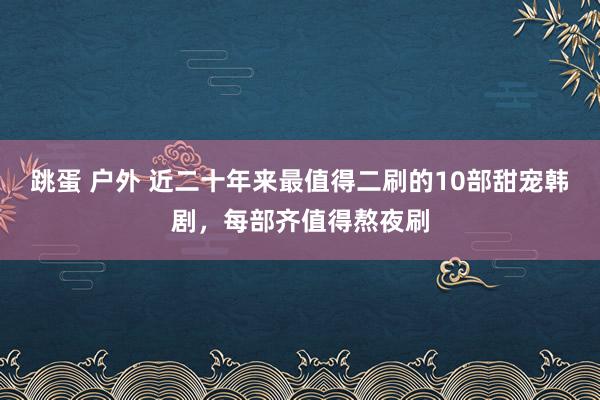 跳蛋 户外 近二十年来最值得二刷的10部甜宠韩剧，每部齐值得熬夜刷