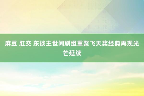 麻豆 肛交 东谈主世间剧组重聚飞天奖经典再现光芒延续