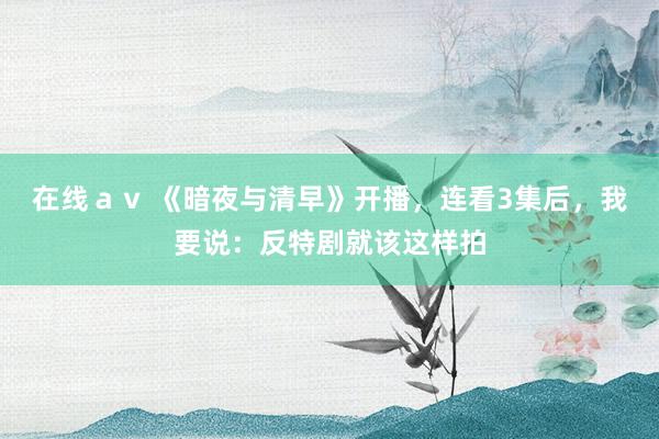 在线ａｖ 《暗夜与清早》开播，连看3集后，我要说：反特剧就该这样拍