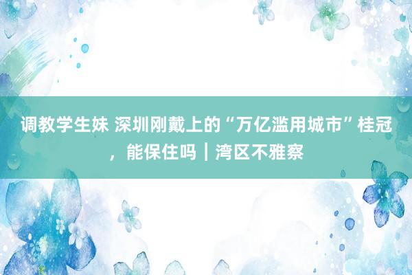 调教学生妹 深圳刚戴上的“万亿滥用城市”桂冠，能保住吗︱湾区不雅察