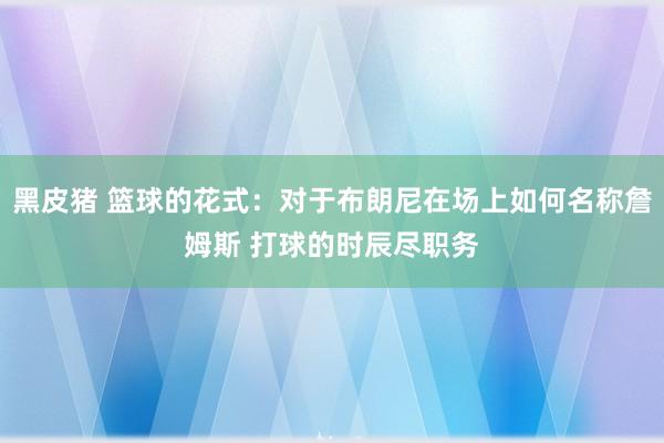 黑皮猪 篮球的花式：对于布朗尼在场上如何名称詹姆斯 打球的时辰尽职务