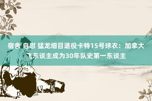 宿舍 自慰 猛龙细目退役卡特15号球衣：加拿大飞东谈主成为30年队史第一东谈主