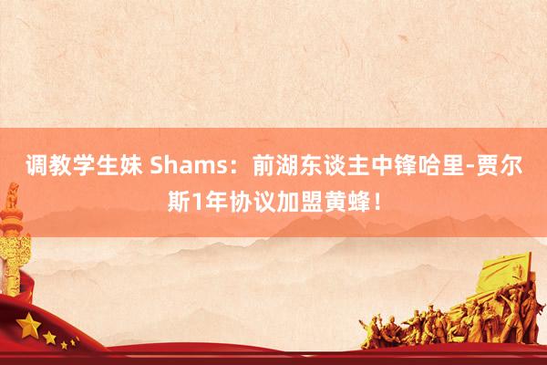 调教学生妹 Shams：前湖东谈主中锋哈里-贾尔斯1年协议加盟黄蜂！