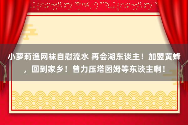 小萝莉渔网袜自慰流水 再会湖东谈主！加盟黄蜂，回到家乡！曾力压塔图姆等东谈主啊！