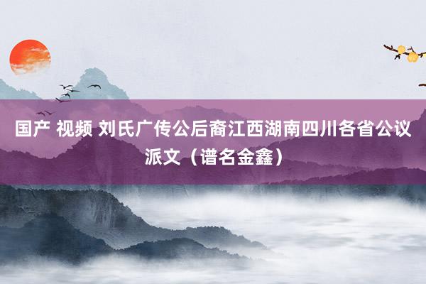 国产 视频 刘氏广传公后裔江西湖南四川各省公议派文（谱名金鑫）