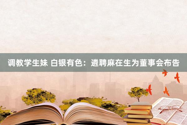 调教学生妹 白银有色：遴聘麻在生为董事会布告