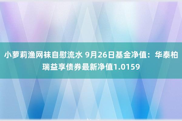 小萝莉渔网袜自慰流水 9月26日基金净值：华泰柏瑞益享债券最新净值1.0159