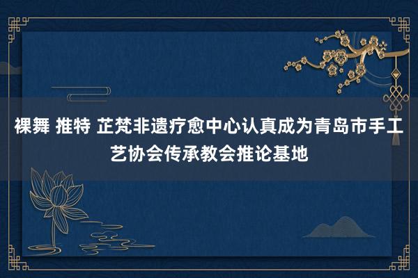 裸舞 推特 芷梵非遗疗愈中心认真成为青岛市手工艺协会传承教会推论基地