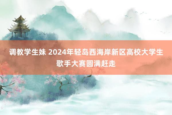 调教学生妹 2024年轻岛西海岸新区高校大学生歌手大赛圆满赶走