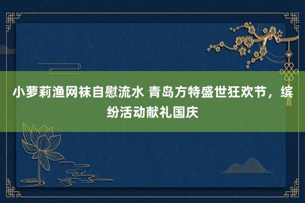 小萝莉渔网袜自慰流水 青岛方特盛世狂欢节，缤纷活动献礼国庆